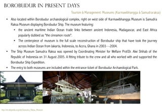Borobudur in present days
Tourism & Management: Museums (Karmawibhangga & Samudraraksa)
•  Also located within Borobudur archaeological complex, right on west side of Karmawibhangga Museum is Samudra
Raksa Museum displaying Borobudur Ship. The museum featuring:
•  the ancient maritime Indian Ocean trade links between ancient Indonesia, Madagascar, and East Africa
popularly dubbed as "the cinnamon route".
•  The centerpiece of museum is the full scale reconstruction of Borobudur ship that have took the journey
across Indian Ocean from Jakarta, Indonesia, to Accra, Ghana in 2003—2004.
•  The Ship Museum Samudra Raksa was opened by Coordinating Minister for Welfare Prof.Dr. Alwi Shihab of the
Republic of Indonesia on 31 August 2005. A fitting tribute to the crew and all who worked with and supported the
Borobudur Ship Expedition.
•  The entry to both museums are included within the entrance ticket of Borobudur Archaeological Park.

http://en.wikipedia.org/wiki/Samudra_Raksa_Museum

 