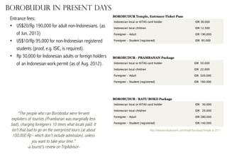 Borobudur in present days
Entrance fees:
•  US$20/Rp 190,000 for adult non-Indonesians. (as
of Jun. 2013)
•  US$10/Rp 95,000 for non-Indonesian registered
students (proof, e.g. ISIC, is required).
•  Rp 30,000 for Indonesian adults or foreign holders
of an Indonesian work permit (as of Aug. 2012).

“The people who ran Borobodur were fervent
exploiters of tourists (Prambanan was marginally less
bad), charging foreigners 10 times what locals paid. It
isn't that bad to go on the overpriced tours (at about
100,000 Rp - which don't include admission), unless
you want to take your time.”
-a tourist’s review on TripAdvisor-

http://www.borobudurpark.com/temple/borobudurTemple at 2011

 