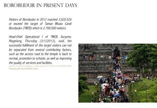 Borobudur in present days
Visitors of Borobudur in 2012 reached 3.020.526
or exceed the target of Taman Wisata Candi
Borobudur (TWCB) which is 2.700.000 visitors.
Head-Chief Operational I of TWCB, Suryono,
Magelang, Thursday (3/1/2013), said, the
successful fulfillment of the target visitors can not
be separated from several contributing factors,
such as the access road to the temple is back to
normal, promotion to schools, as well as improving
the quality of services and facilities.
(http://travel.kompas.com/read/2013/01/04/09083369/
Pengunjung.Borobudur.Melebihi.Target)

 