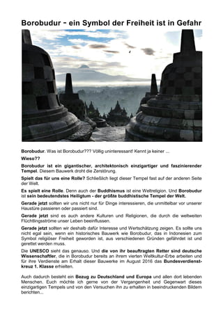 Borobudur - ein Symbol der Freiheit ist in Gefahr
Borobudur. Was ist Borobudur??? Völlig uninteressant! Kennt ja keiner ...
Wieso??
Borobudur ist ein gigantischer, architektonisch einzigartiger und faszinierender
Tempel. Diesem Bauwerk droht die Zerstörung.
Spielt das für uns eine Rolle? Schließlich liegt dieser Tempel fast auf der anderen Seite
der Welt.
Es spielt eine Rolle. Denn auch der Buddhismus ist eine Weltreligion. Und Borobudur
ist sein bedeutendstes Heiligtum - der größte buddhistische Tempel der Welt.
Gerade jetzt sollten wir uns nicht nur für Dinge interessieren, die unmittelbar vor unserer
Haustüre passieren oder passiert sind.
Gerade jetzt sind es auch andere Kulturen und Religionen, die durch die weltweiten
Flüchtlingsströme unser Leben beeinflussen.
Gerade jetzt sollten wir deshalb dafür Interesse und Wertschätzung zeigen. Es sollte uns
nicht egal sein, wenn ein historisches Bauwerk wie Borobudur, das in Indonesien zum
Symbol religiöser Freiheit geworden ist, aus verschiedenen Gründen gefährdet ist und
gerettet werden muss.
Die UNESCO sieht das genauso. Und die von ihr beauftragten Retter sind deutsche
Wissenschaftler, die in Borobudur bereits an ihrem vierten Weltkultur-Erbe arbeiten und
für ihre Verdienste am Erhalt dieser Bauwerke im August 2016 das Bundesverdienst-
kreuz 1. Klasse erhielten.
Auch dadurch besteht ein Bezug zu Deutschland und Europa und allen dort lebenden
Menschen. Euch möchte ich gerne von der Vergangenheit und Gegenwart dieses
einzigartigen Tempels und von den Versuchen ihn zu erhalten in beeindruckenden Bildern
berichten...
 