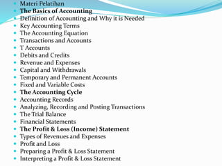  Materi Pelatihan
 The Basics of Accounting
 Definition of Accounting and Why it is Needed
 Key Accounting Terms
 The Accounting Equation
 Transactions and Accounts
 T Accounts
 Debits and Credits
 Revenue and Expenses
 Capital and Withdrawals
 Temporary and Permanent Accounts
 Fixed and Variable Costs
 The Accounting Cycle
 Accounting Records
 Analyzing, Recording and Posting Transactions
 The Trial Balance
 Financial Statements
 The Profit & Loss (Income) Statement
 Types of Revenues and Expenses
 Profit and Loss
 Preparing a Profit & Loss Statement
 Interpreting a Profit & Loss Statement
 