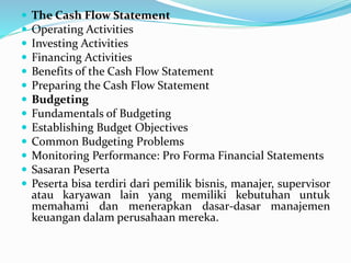  The Cash Flow Statement
 Operating Activities
 Investing Activities
 Financing Activities
 Benefits of the Cash Flow Statement
 Preparing the Cash Flow Statement
 Budgeting
 Fundamentals of Budgeting
 Establishing Budget Objectives
 Common Budgeting Problems
 Monitoring Performance: Pro Forma Financial Statements
 Sasaran Peserta
 Peserta bisa terdiri dari pemilik bisnis, manajer, supervisor
atau karyawan lain yang memiliki kebutuhan untuk
memahami dan menerapkan dasar-dasar manajemen
keuangan dalam perusahaan mereka.
 