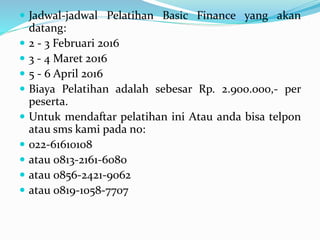  Jadwal-jadwal Pelatihan Basic Finance yang akan
datang:
 2 - 3 Februari 2016
 3 - 4 Maret 2016
 5 - 6 April 2016
 Biaya Pelatihan adalah sebesar Rp. 2.900.000,- per
peserta.
 Untuk mendaftar pelatihan ini Atau anda bisa telpon
atau sms kami pada no:
 022-61610108
 atau 0813-2161-6080
 atau 0856-2421-9062
 atau 0819-1058-7707
 
