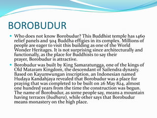 BOROBUDURWho does not know Borobudur? This Buddhist temple has 1460 relief panels and 504 Buddha effigies in its complex. Millions of people are eager to visit this building as one of the World Wonder Heritages. It is not surprising since architecturally and functionally, as the place for Buddhists to say their prayer, Borobudur is attractive.Borobudur was built by King Samaratungga, one of the kings of Old Mataram Kingdom, the descendant of Sailendra dynasty. Based on Kayumwungan inscription, an Indonesian named HudayaKandahjaya revealed that Borobudur was a place for praying that was completed to be built on 26 May 824, almost one hundred years from the time the construction was begun. The name of Borobudur, as some people say, means a mountain having terraces (budhara), while other says that Borobudur means monastery on the high place.