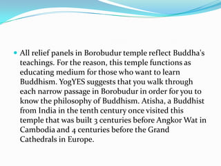 All relief panels in Borobudur temple reflect Buddha's teachings. For the reason, this temple functions as educating medium for those who want to learn Buddhism. YogYES suggests that you walk through each narrow passage in Borobudur in order for you to know the philosophy of Buddhism. Atisha, a Buddhist from India in the tenth century once visited this temple that was built 3 centuries before Angkor Wat in Cambodia and 4 centuries before the Grand Cathedrals in Europe.