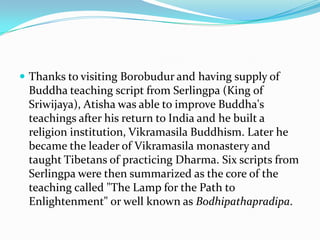 Thanks to visiting Borobudur and having supply of Buddha teaching script from Serlingpa (King of Sriwijaya), Atisha was able to improve Buddha's teachings after his return to India and he built a religion institution, Vikramasila Buddhism. Later he became the leader of Vikramasila monastery and taught Tibetans of practicing Dharma. Six scripts from Serlingpa were then summarized as the core of the teaching called "The Lamp for the Path to Enlightenment" or well known as Bodhipathapradipa.
