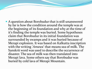 A question about Borobudur that is still unanswered by far is how the condition around the temple was at the beginning of its foundation and why at the time of it's finding the temple was buried. Some hypotheses claim that Borobudur in its initial foundation was surrounded by swamps and it was buried because of Merapi explosion. It was based on Kalkutta inscription with the writing 'Amawa' that means sea of milk. The Sanskrit word was used to describe the occurrence of disaster. The sea of milk was then translated into Merapi lava. Some others say that Borobudur was buried by cold lava of Merapi Mountain.