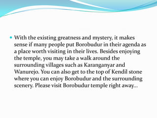 With the existing greatness and mystery, it makes sense if many people put Borobudur in their agenda as a place worth visiting in their lives. Besides enjoying the temple, you may take a walk around the surrounding villages such as Karanganyar and Wanurejo. You can also get to the top of Kendil stone where you can enjoy Borobudur and the surrounding scenery. Please visit Borobudur temple right away...