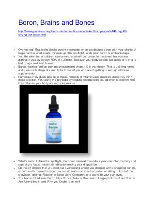 Boron, Brains and Bones
http://www.goodstate.com/liquid-ionic-boron-ultra-concentrate-10-drops-equals-100-mcg-100-
servings-per-bottle.html
 Overlooked! That is the single word we consider when we discuss boron with your clients. A
large number of alternate minerals get the spotlight, while poor boron is left backstage.
 Yet, the retention of calcium can be restricted without boron. In the event that you are
getting in your every day RDA of 1,200mg, however your body retains just piece of it, that is
bad to age and solid bones.
 Boron likewise fortifies both magnesium and vitamin D in your body. That is uplifting news
and genuine feelings of serenity for those of you who aren’t getting in enough of these
supplements.
 Numerous individuals take uber measurements of vitamins and minerals since they think
more is better. Yet, taking the privilege synergistic (cooperating) supplements and how well
they retain in your body are more imperative.
 What’s more, to take the spotlight, the boron mineral “nourishes your mind” for memory and
capacity to focus, notwithstanding enhancing your disposition.
 On the off chance that you continue overlooking where you stopped at the shopping center,
or on the off chance that you lose consideration amid a discussion or sitting in front of the
television, attempt Fluid Ionic Boron Ultra Concentrate to see with your own eyes.
 The Name, Fluid Ionic Boron Ultra Concentrate is The reason Large portions of our Clients
Are Attempting it, and Why you Ought to as well
 