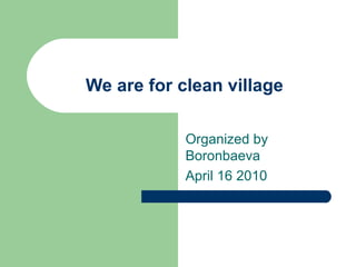 We are for clean village   Organized by Boronbaeva April 16 2010 