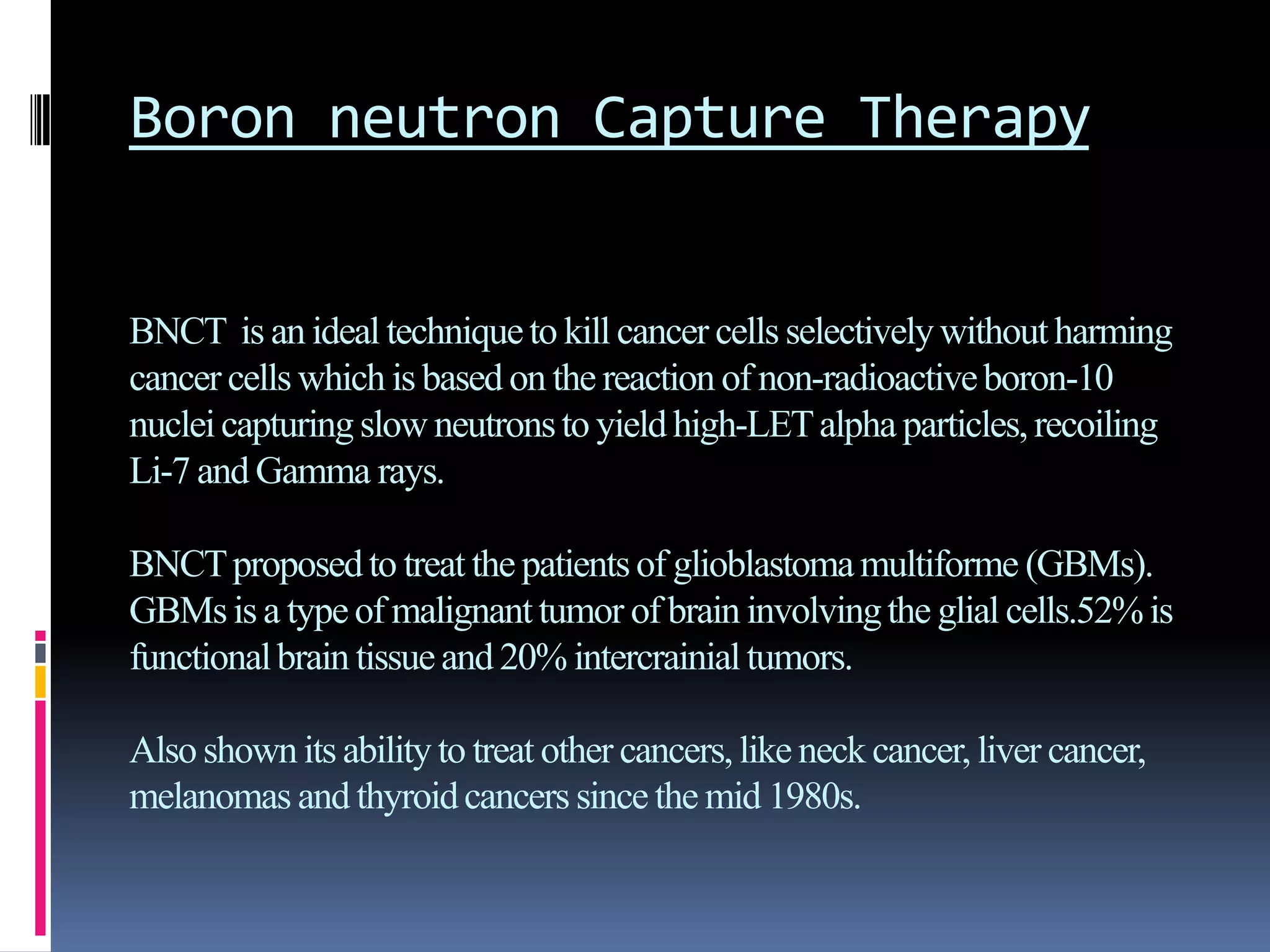 Boron neutron Capture Therapy
BNCT is an ideal techniqueto kill cancer cells selectivelywithoutharming
cancer cells which is based on the reaction of non-radioactiveboron-10
nucleicapturingslow neutronsto yield high-LETalpha particles,recoiling
Li-7 and Gamma rays.
BNCTproposedto treat the patientsof glioblastomamultiforme (GBMs).
GBMsis a typeof malignanttumor of brain involvingthe glial cells.52%is
functionalbrain tissueand 20% intercrainialtumors.
Alsoshown its ability to treat other cancers,like neck cancer, liver cancer,
melanomas and thyroidcancers since the mid 1980s.
 