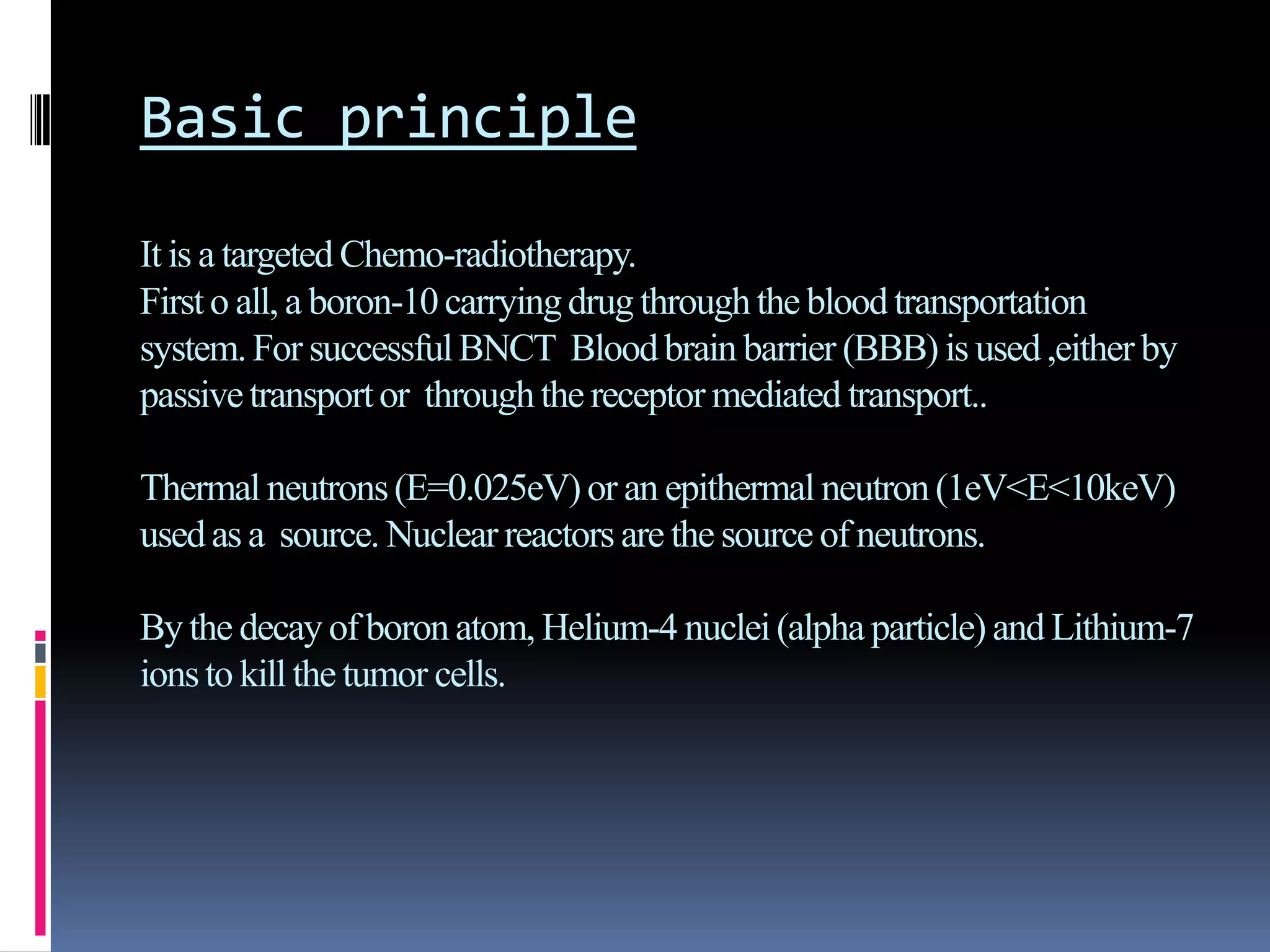 Basic principle
It is a targeted Chemo-radiotherapy.
Firsto all, a boron-10carryingdrug throughthe blood transportation
system.For successfulBNCT Bloodbrain barrier (BBB) is used,either by
passivetransportor throughthe receptor mediated transport..
Thermal neutrons(E=0.025eV)or an epithermal neutron(1eV<E<10keV)
usedas a source. Nuclear reactors are the source of neutrons.
Bythe decay of boronatom, Helium-4 nuclei(alpha particle) and Lithium-7
ionsto kill the tumor cells.
 