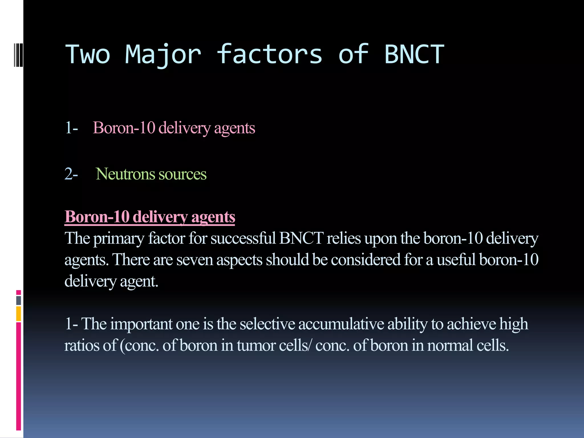 Two Major factors of BNCT
1- Boron-10deliveryagents
2- Neutronssources
Boron-10deliveryagents
The primary factor for successfulBNCTrelies upon the boron-10delivery
agents.There are seven aspects shouldbe consideredfor a usefulboron-10
deliveryagent.
1-The important one is the selectiveaccumulative abilityto achieve high
ratiosof (conc.of boronin tumor cells/ conc. of boronin normal cells.
 