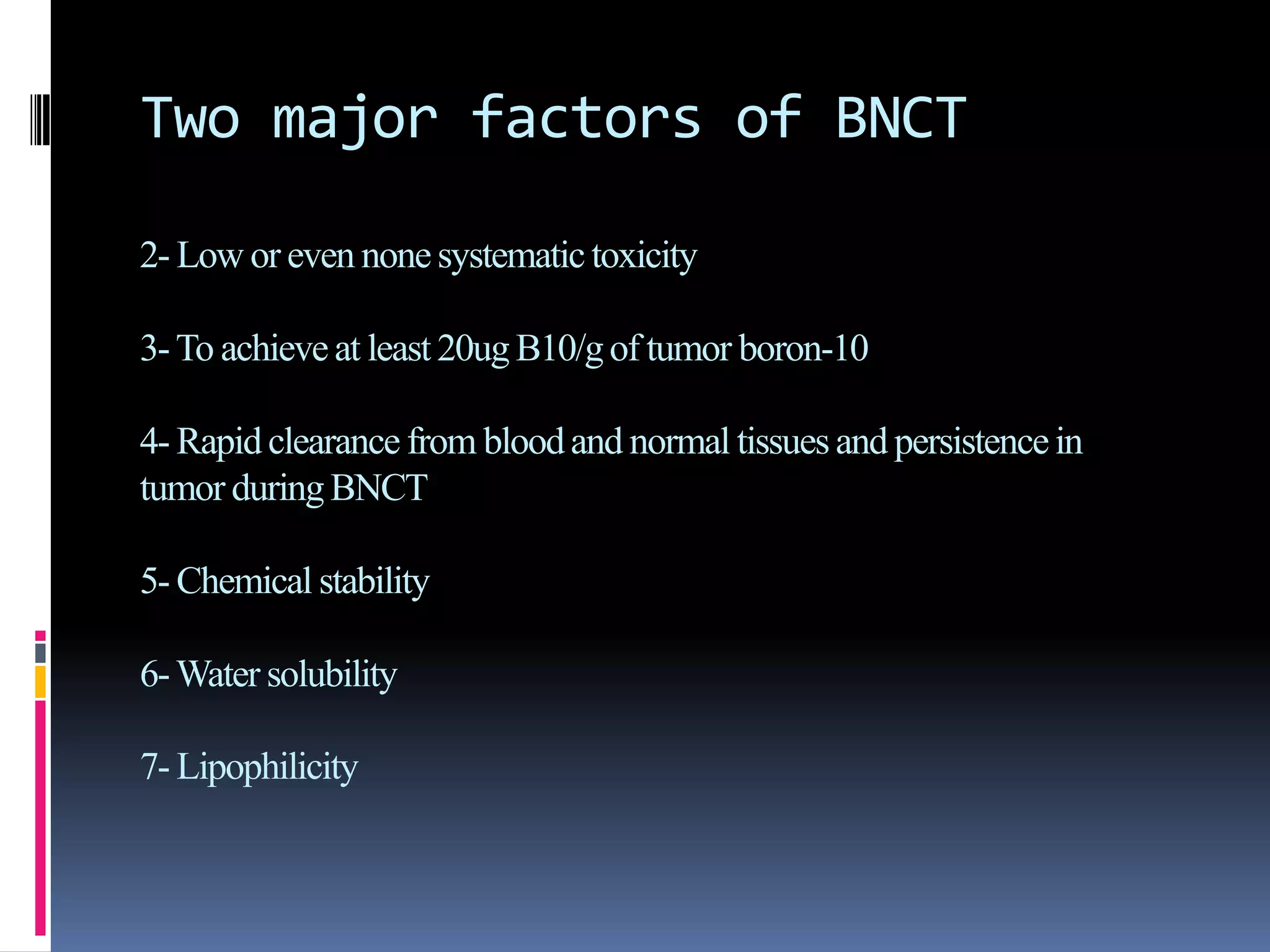 Two major factors of BNCT
2- Low or even nonesystematictoxicity
3-To achieveat least 20ug B10/gof tumor boron-10
4- Rapidclearance from bloodand normal tissuesand persistencein
tumor duringBNCT
5- Chemical stability
6-Water solubility
7- Lipophilicity
 
