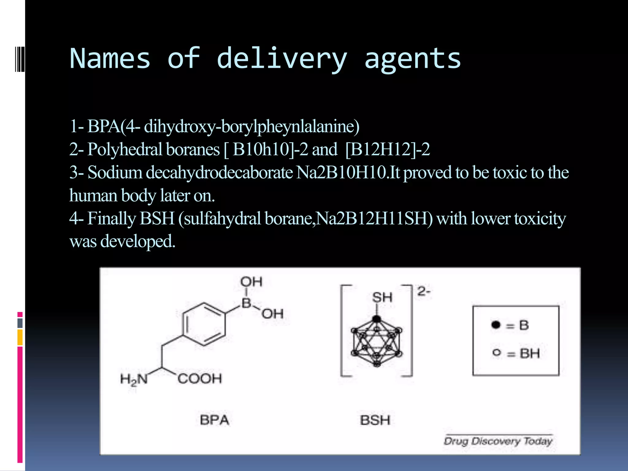 Names of delivery agents
1- BPA(4- dihydroxy-borylpheynlalanine)
2- Polyhedralboranes[ B10h10]-2 and [B12H12]-2
3- SodiumdecahydrodecaborateNa2B10H10.Itprovedto be toxicto the
human bodylater on.
4- FinallyBSH (sulfahydralborane,Na2B12H11SH)with lower toxicity
was developed.
 
