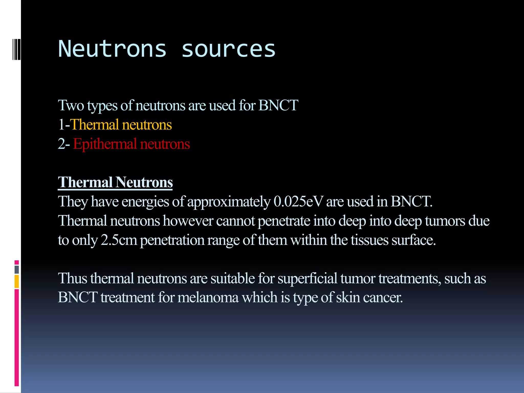 Neutrons sources
Two typesof neutronsare used for BNCT
1-Thermal neutrons
2- Epithermal neutrons
ThermalNeutrons
Theyhave energiesof approximately0.025eVare used in BNCT.
Thermal neutronshowever cannotpenetrateinto deep intodeep tumors due
to only2.5cm penetrationrange of them within the tissuessurface.
Thusthermal neutronsare suitablefor superficialtumor treatments, such as
BNCTtreatment for melanoma which is typeof skin cancer.
 