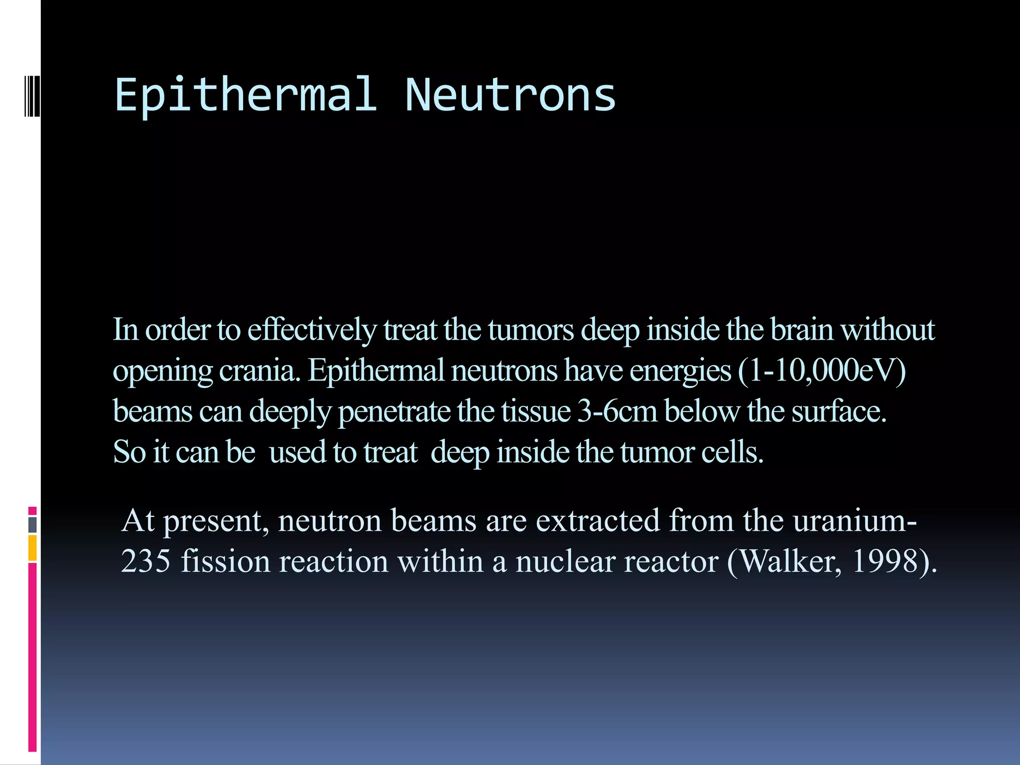Epithermal Neutrons
In order to effectivelytreatthe tumors deep inside the brain without
openingcrania.Epithermalneutronshave energies (1-10,000eV)
beams can deeplypenetratethe tissue 3-6cm below the surface.
So it can be used to treat deep inside the tumor cells.
At present, neutron beams are extracted from the uranium-
235 fission reaction within a nuclear reactor (Walker, 1998).
 