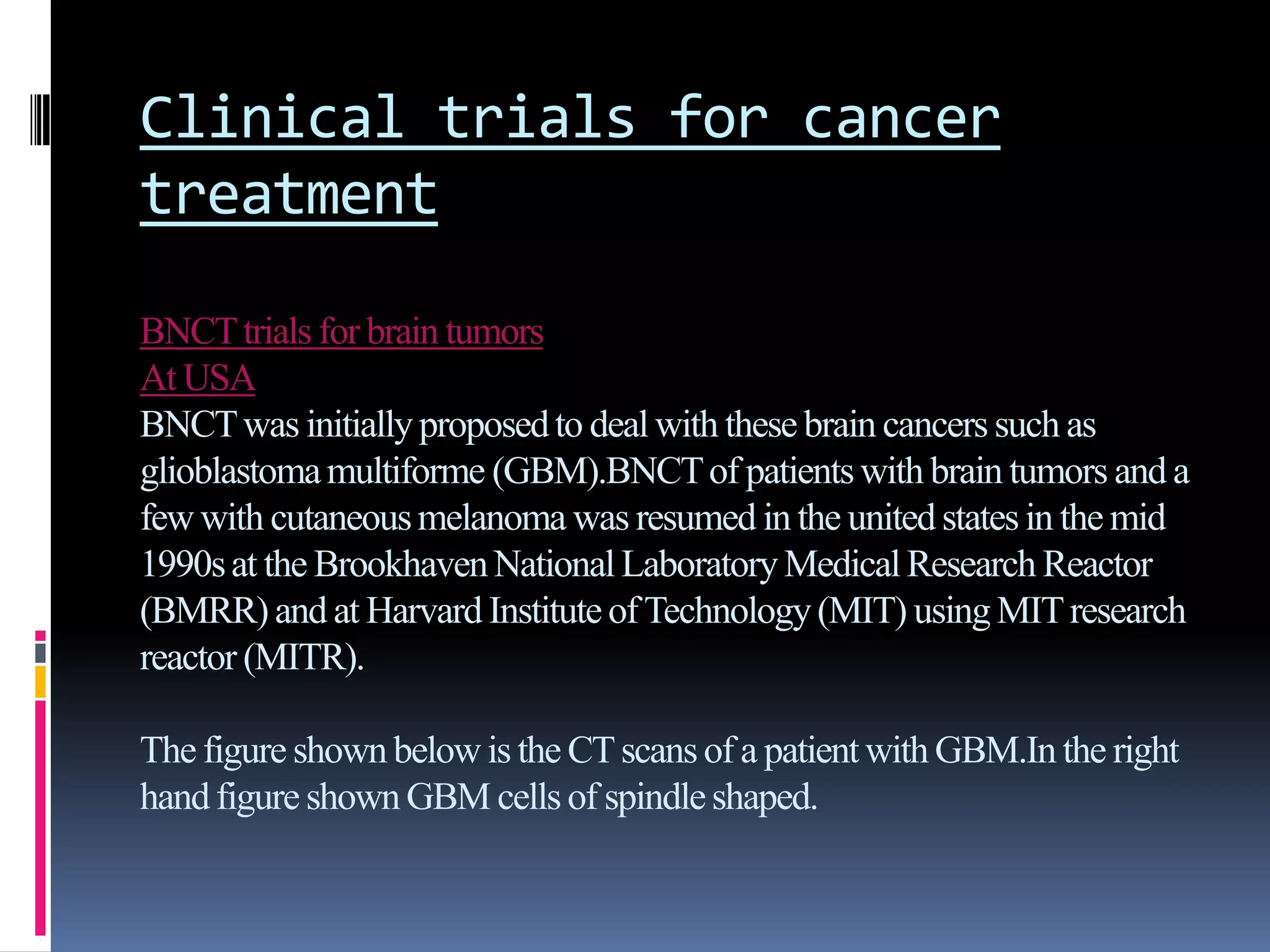 Clinical trials for cancer
treatment
BNCTtrials for brain tumors
At USA
BNCTwas initiallyproposedto deal with these brain cancers such as
glioblastomamultiforme (GBM).BNCTof patientswith brain tumors and a
few with cutaneousmelanoma was resumed in the unitedstatesin the mid
1990sat the BrookhavenNationalLaboratoryMedicalResearch Reactor
(BMRR)and at Harvard InstituteofTechnology(MIT) usingMITresearch
reactor (MITR).
The figure shown below is the CTscansof a patientwith GBM.In the right
handfigure shownGBM cells of spindleshaped.
 
