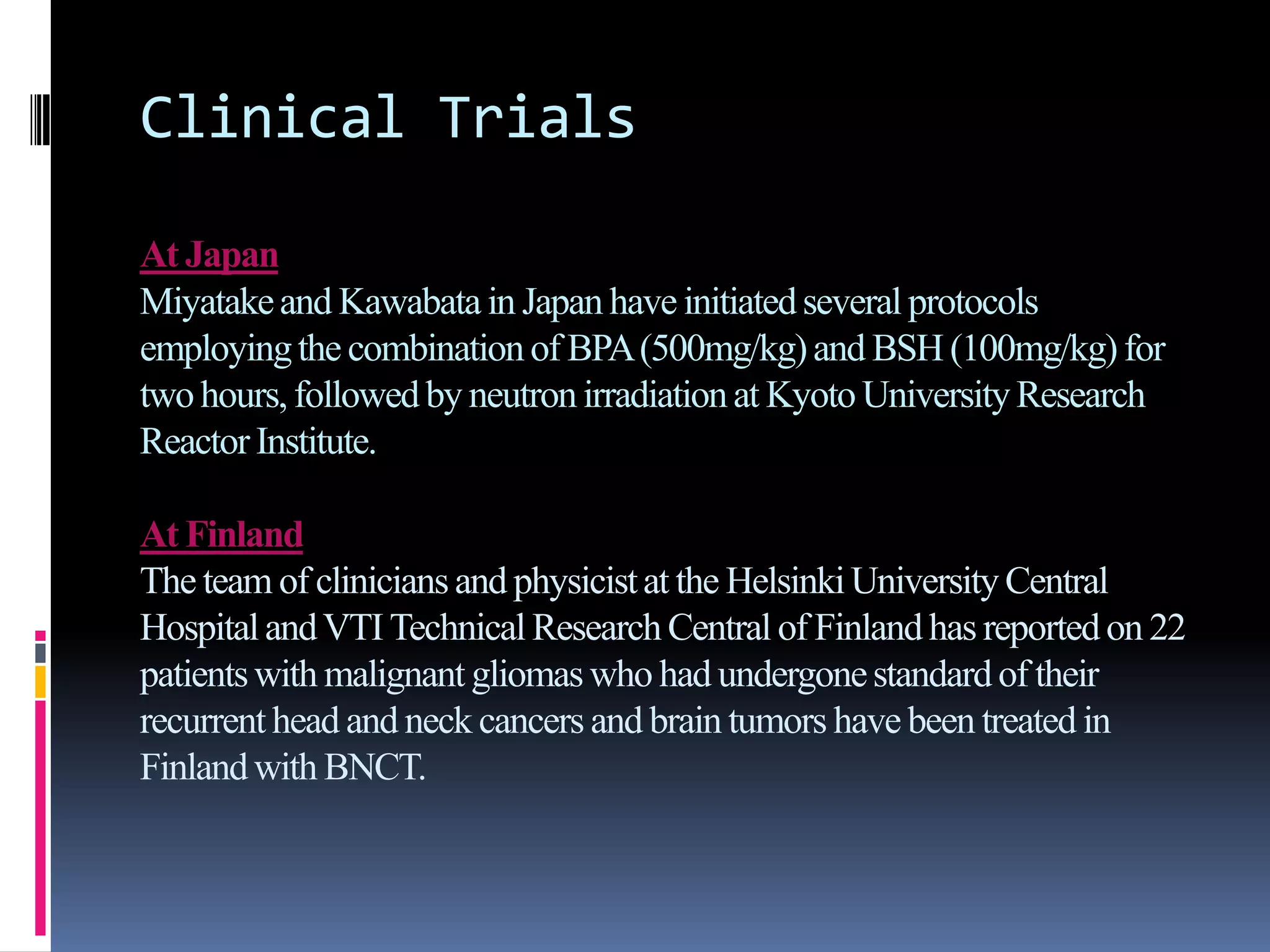Clinical Trials
At Japan
Miyatakeand Kawabata in Japan have initiatedseveral protocols
employingthe combination of BPA(500mg/kg)and BSH (100mg/kg)for
twohours,followedby neutron irradiationat Kyoto UniversityResearch
ReactorInstitute.
At Finland
The team of cliniciansand physicistat the HelsinkiUniversityCentral
HospitalandVTITechnical Research Central of Finlandhas reportedon 22
patientswith malignant gliomas who had undergonestandardof their
recurrenthead and neck cancers and brain tumors have been treated in
Finlandwith BNCT.
 