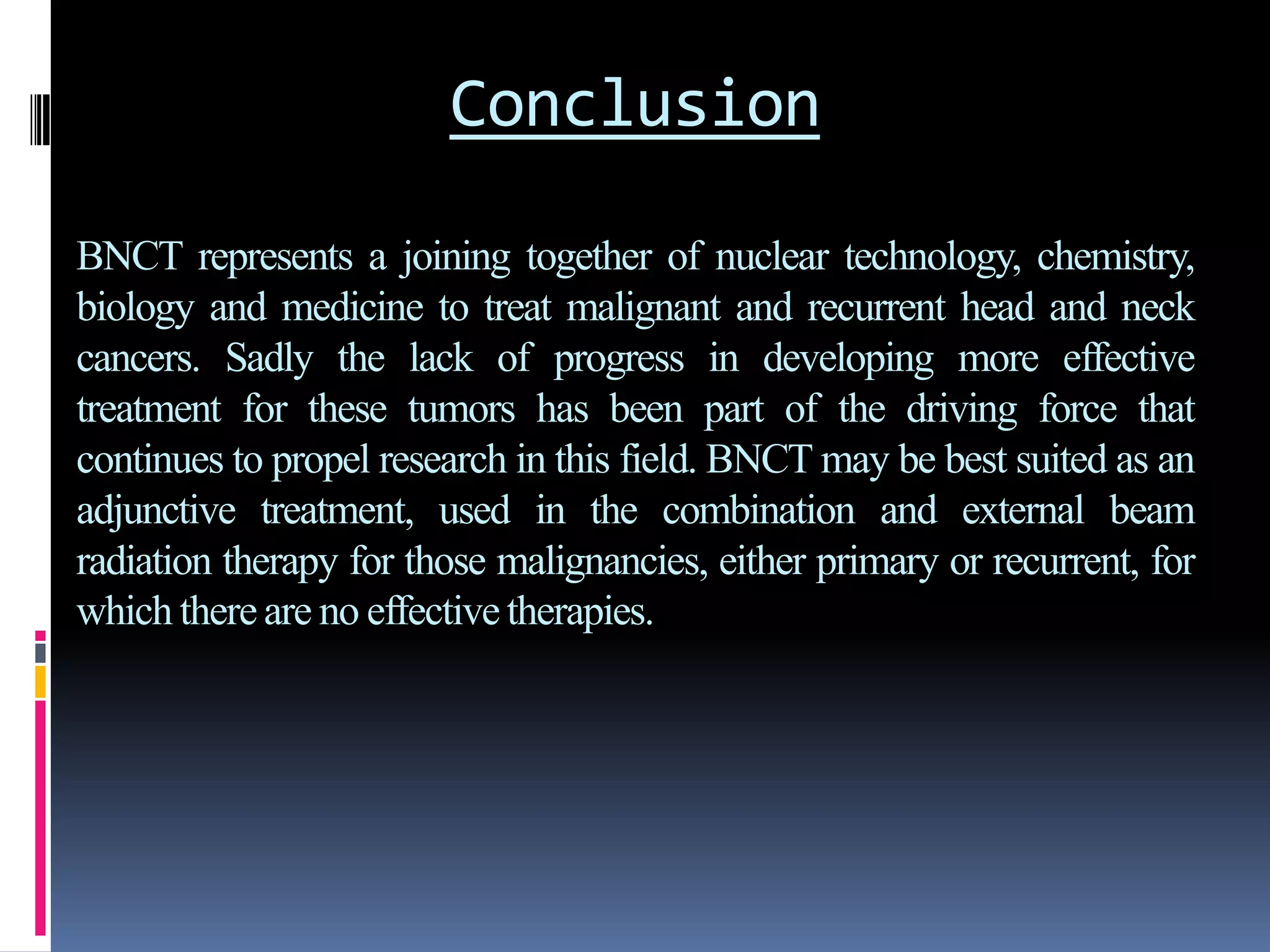 Conclusion
BNCT represents a joining together of nuclear technology, chemistry,
biology and medicine to treat malignant and recurrent head and neck
cancers. Sadly the lack of progress in developing more effective
treatment for these tumors has been part of the driving force that
continues to propel research in this field. BNCT may be best suited as an
adjunctive treatment, used in the combination and external beam
radiation therapy for those malignancies, either primary or recurrent, for
which thereare no effectivetherapies.
 