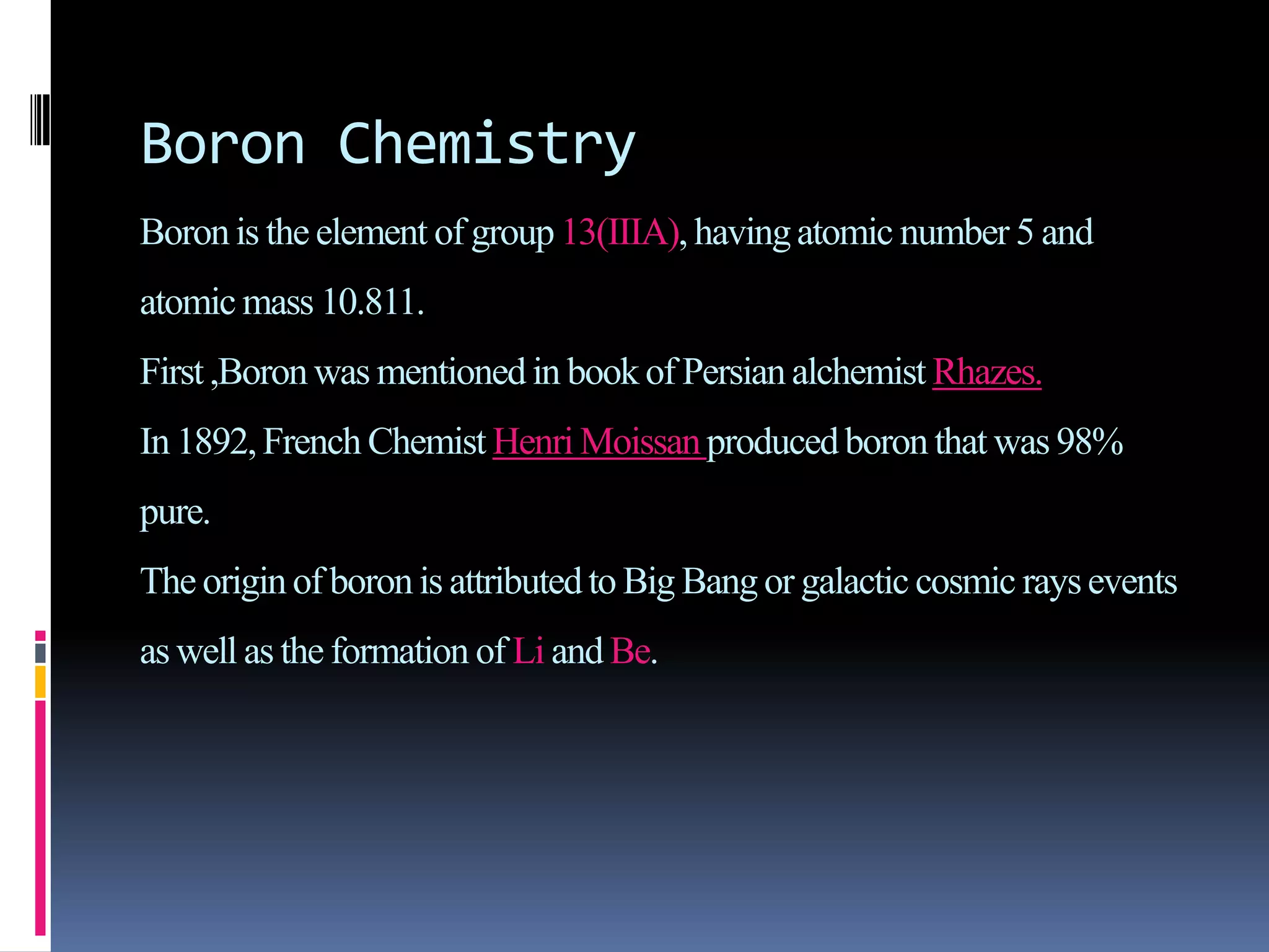 Boron Chemistry
Boronis the element of group13(IIIA), havingatomic number 5 and
atomic mass 10.811.
First,Boronwas mentioned in book of Persian alchemist Rhazes.
In 1892,French Chemist Henri Moissanproducedboronthat was 98%
pure.
The originof boronis attributedto Big Bang or galactic cosmic raysevents
as well as the formation of Li and Be.
 