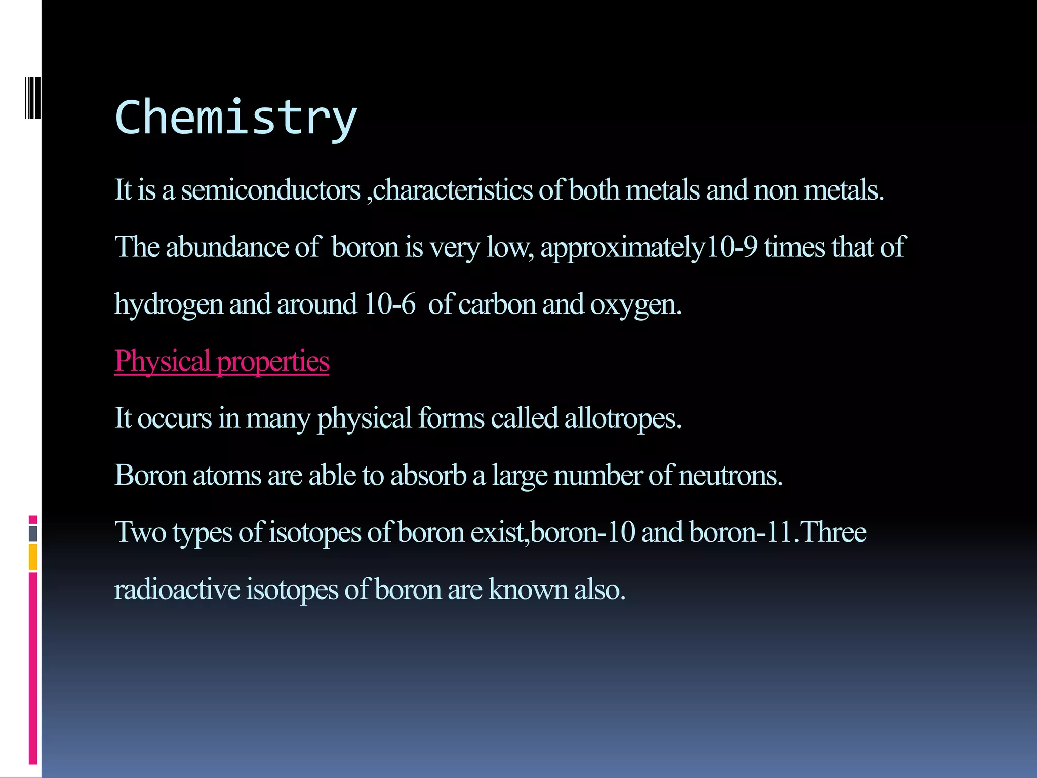 Chemistry
It is a semiconductors,characteristicsof both metals and non metals.
The abundanceof boronis very low, approximately10-9times that of
hydrogenand around10-6 of carbon and oxygen.
Physicalproperties
It occurs in many physicalforms called allotropes.
Boronatoms are able to absorb a large number of neutrons.
Two typesof isotopesof boron exist,boron-10and boron-11.Three
radioactiveisotopesof boron are knownalso.
 