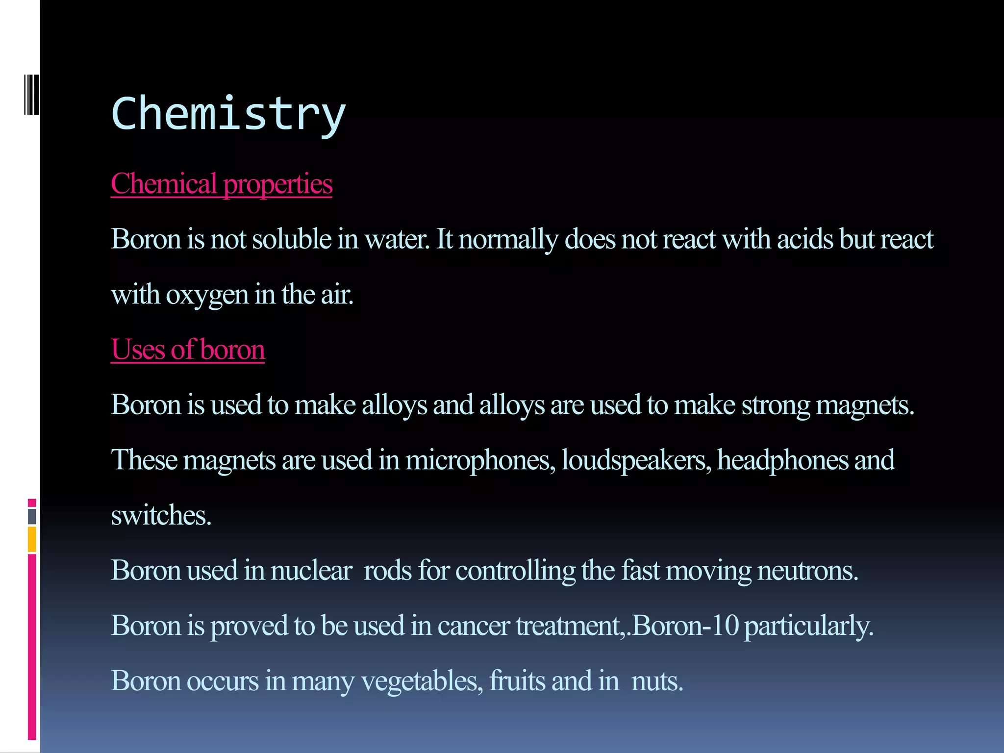 Chemistry
Chemical properties
Boronis not solublein water. It normally doesnot react with acidsbut react
withoxygenin the air.
Usesof boron
Boronis usedto make alloysand alloysare used to make strongmagnets.
Thesemagnets are used in microphones,loudspeakers,headphonesand
switches.
Boronused in nuclear rodsfor controllingthe fast moving neutrons.
Boronis provedto be used in cancer treatment,.Boron-10particularly.
Boronoccurs in many vegetables,fruits and in nuts.
 