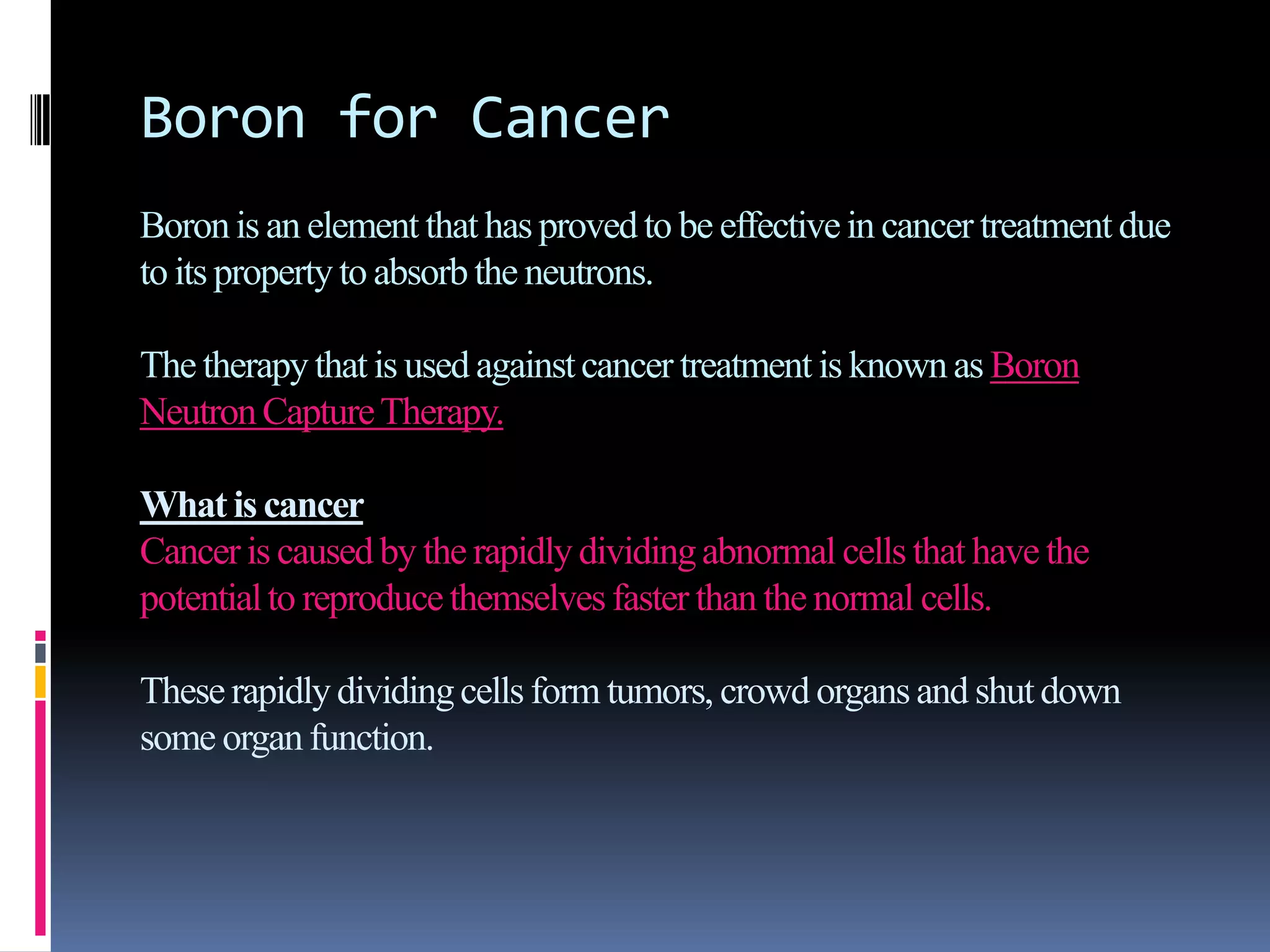 Boron for Cancer
Boronis an element that has proved to be effectivein cancer treatment due
to its propertyto absorb the neutrons.
The therapythat is used againstcancer treatment is knownas Boron
NeutronCaptureTherapy.
What is cancer
Canceris caused by the rapidlydividingabnormal cells that have the
potentialto reproducethemselvesfaster than the normal cells.
Theserapidlydividingcells form tumors, crowd organsand shutdown
some organfunction.
 