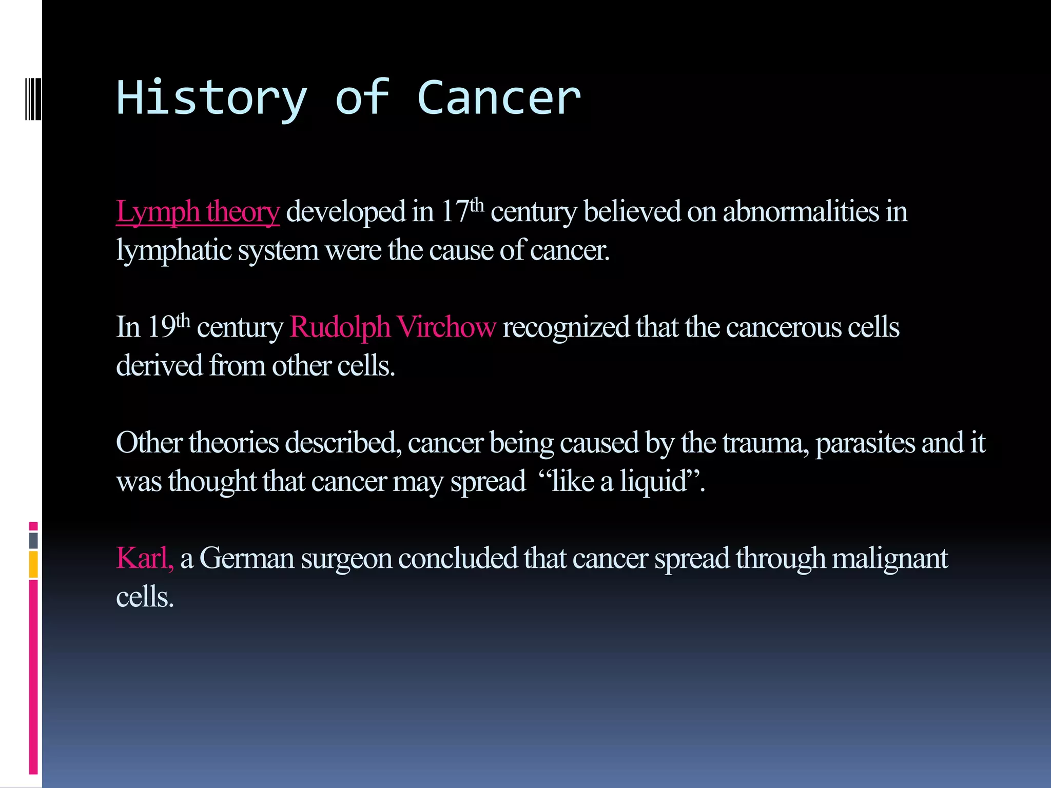 History of Cancer
Lymphtheorydevelopedin 17th centurybelieved on abnormalitiesin
lymphaticsystemwere the cause of cancer.
In 19th centuryRudolphVirchow recognizedthat the cancerouscells
derivedfrom other cells.
Other theoriesdescribed,cancer beingcaused by the trauma, parasitesand it
was thoughtthat cancer may spread “like a liquid”.
Karl, a German surgeonconcludedthat cancer spread throughmalignant
cells.
 
