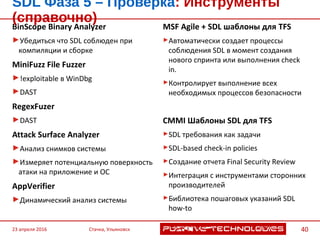 BinScope Binary Analyzer
Убедиться что SDL соблюден при
компиляции и сборке
MiniFuzz File Fuzzer
!exploitable в WinDbg
DAST
RegexFuzer
DAST
Attack Surface Analyzer
Анализ снимков системы
Измеряет потенциальную поверхность
атаки на приложение и ОС
AppVerifier
Динамический анализ системы
MSF Agile + SDL шаблоны для TFS
Автоматически создает процессы
соблюдения SDL в момент создания
нового спринта или выполнения check in.
Контролирует выполнение всех
необходимых процессов безопасности
CMMI Шаблоны SDL для TFS
SDL требования как задачи
SDL-based check-in policies
Создание отчета Final Security Review
Интеграция с инструментами сторонних
производителей
Библиотека пошаговых указаний SDL
how-to
SDL Фаза 5 – Проверка: Инструменты (справочно)
23 апреля 2016 Стачка, Ульяновск 40
 