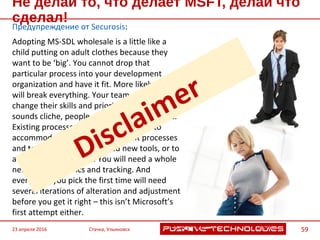 Не делай то, что делает MSFT, делай что сделал!
Предупреждение от Securosis:
Adopting MS-SDL wholesale is a little like a
child putting on adult clothes because they
want to be ‘big’. You cannot drop that
particular process into your development
organization and have it fit. More likely you will
break everything. Your team will need to
change their skills and priorities, and though it
sounds cliche, people are resistant to change.
Existing processes need to be adjusted to
accommodate secure development processes
and techniques. You will need new tools, or to
augment existing ones. You will need a whole
new class of metrics and tracking. And
everything you pick the first time will need
several iterations of alteration and adjustment
before you get it right – this isn’t Microsoft’s
first attempt either.
23 апреля 2016 Стачка, Ульяновск 59
 