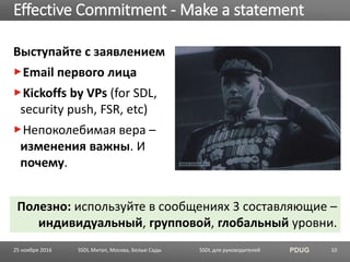 SSDL для руководителей PDUG
Выступайте с заявлением
Email первого лица
Kickoffs by VPs (for SDL,
security push, FSR, etc)
Непоколебимая вера –
изменения важны. И
почему.
Effective Commitment - Make a statement
SSDL Митап, Москва, Белые Сады 10
Полезно: используйте в сообщениях 3 составляющие –
индивидуальный, групповой, глобальный уровни.
25 ноября 2016
 