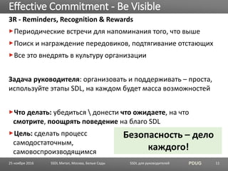 SSDL для руководителей PDUG
3R - Reminders, Recognition & Rewards
Периодические встречи для напоминания того, что выше
Поиск и награждение передовиков, подтягивание отстающих
Все это внедрять в культуру организации
Задача руководителя: организовать и поддерживать – проста,
используйте этапы SDL, на каждом будет масса возможностей
Что делать: убедиться  донести что ожидаете, на что
смотрите, поощрять поведение на благо SDL
Цель: сделать процесс
самодостаточным,
самовоспроизводящимся
Effective Commitment - Be Visible
SSDL Митап, Москва, Белые Сады 11
Безопасность – дело
каждого!
25 ноября 2016
 