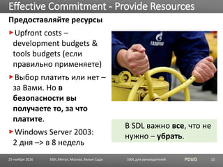 SSDL для руководителей PDUG
Предоставляйте ресурсы
Upfront costs –
development budgets &
tools budgets (если
правильно применяете)
Выбор платить или нет –
за Вами. Но в
безопасности вы
получаете то, за что
платите.
Windows Server 2003:
2 дня –> в 8 недель
Effective Commitment - Provide Resources
SSDL Митап, Москва, Белые Сады 12
В SDL важно все, что не
нужно – убрать.
25 ноября 2016
 