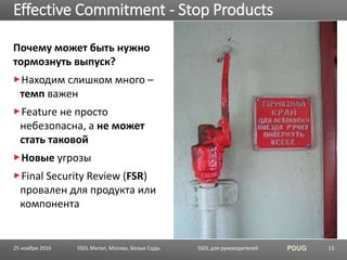 SSDL для руководителей PDUG
Почему может быть нужно
тормознуть выпуск?
Находим слишком много –
темп важен
Feature не просто
небезопасна, а не может
стать таковой
Новые угрозы
Final Security Review (FSR)
провален для продукта или
компонента
Effective Commitment - Stop Products
SSDL Митап, Москва, Белые Сады 1325 ноября 2016
 