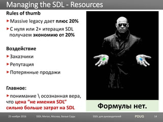 SSDL для руководителей PDUG
Rules of thumb
Massive legacy дает плюс 20%
C нуля или 2+ итерация SDL
получаем экономию от 20%
Воздействие
Заказчики
Репутация
Потерянные продажи
Главное:
понимание  осознанная вера,
что цена “не имения SDL”
сильно больше затрат на SDL
Managing the SDL - Resources
SSDL Митап, Москва, Белые Сады 14
Формулы нет.
25 ноября 2016
 