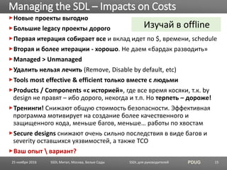 SSDL для руководителей PDUG
Новые проекты выгодно
Большие legacy проекты дорого
Первая итерация собирает все и вклад идет по $, времени, schedule
Вторая и более итерации - хорошо. Не даем «бардак разводить»
Managed > Unmanaged
Удалить нельзя лечить (Remove, Disable by default, etc)
Tools most effective & efficient только вместе с людьми
Products / Components «с историей», где все время косяки, т.к. by
design не правят – ибо дорого, некогда и т.п. Но терпеть – дороже!
Тренинги! Снижают общую стоимость безопасности. Эффективная
программа мотивирует на создание более качественного и
защищенного кода, меньше багов, меньше… работы по хвостам
Secure designs снижают очень сильно последствия в виде багов и
severity оставшихся уязвимостей, а также TCO
Ваш опыт  вариант?
Managing the SDL – Impacts on Costs
SSDL Митап, Москва, Белые Сады 15
Изучай в offline
25 ноября 2016
 