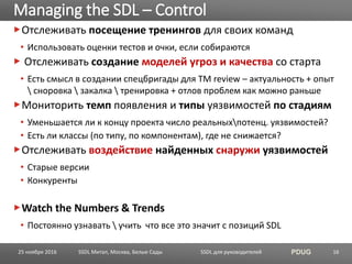 SSDL для руководителей PDUG
Отслеживать посещение тренингов для своих команд
• Использовать оценки тестов и очки, если собираются
Отслеживать создание моделей угроз и качества со старта
• Есть смысл в создании спецбригады для TM review – актуальность + опыт
 сноровка  закалка  тренировка + отлов проблем как можно раньше
Мониторить темп появления и типы уязвимостей по стадиям
• Уменьшается ли к концу проекта число реальныхпотенц. уязвимостей?
• Есть ли классы (по типу, по компонентам), где не снижается?
Отслеживать воздействие найденных снаружи уязвимостей
• Старые версии
• Конкуренты
Watch the Numbers & Trends
• Постоянно узнавать  учить что все это значит с позиций SDL
Managing the SDL – Control
SSDL Митап, Москва, Белые Сады 1625 ноября 2016
 