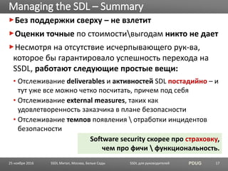 SSDL для руководителей PDUG
Без поддержки сверху – не взлетит
Оценки точные по стоимостивыгодам никто не дает
Несмотря на отсутствие исчерпывающего рук-ва,
которое бы гарантировало успешность перехода на
SSDL, работают следующие простые вещи:
• Отслеживание deliverables и активностей SDL постадийно – и
тут уже все можно четко посчитать, причем под себя
• Отслеживание external measures, таких как
удовлетворенность заказчика в плане безопасности
• Отслеживание темпов появления  отработки инцидентов
безопасности
Managing the SDL – Summary
SSDL Митап, Москва, Белые Сады 17
Software security скорее про страховку,
чем про фичи  функциональность.
25 ноября 2016
 