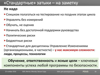 SSDL для руководителей PDUG
Не надо
Слишком полагаться на тестирование на поздних этапах цикла
Управлять без измерений
Обучать, не оценив
Начинать без достаточной поддержки руководства
Политические риски
Бюджетные риски
Стандартные для дисциплины Управление Изменениями
(организационными, в частности) – у нас максимум сложности:
люди, процессы, технологии
«Стандартные» затыки – на заметку
SSDL Митап, Москва, Белые Сады 18
Обучение, ответственность и ясные цели – ключевые
компоненты успеха любой программы по безопасности.
25 ноября 2016
 