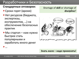 SSDL для руководителей PDUG
Стандартные отговорки:
Сроки горят (время)
Нет ресурсов (бюджета,
экспертизы,
инструментов, …) на
обеспечение безопасных
практик
Мы стартап – нам нужно
быстрее стать
популярными и
заработать много денег
…
Разработчики и Безопасность
SSDL Митап, Москва, Белые Сады 19
Shortage of skill or shortage of
discipline?
Знать мало – надо применять!
25 ноября 2016
 
