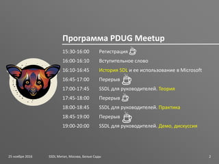 SSDL для руководителей PDUG
15:30-16:00 Регистрация
16:00-16:10 Вступительное слово
16:10-16:45 История SDL и ее использование в Microsoft
16:45-17:00 Перерыв
17:00-17:45 SSDL для руководителей. Теория
17:45-18:00 Перерыв
18:00-18:45 SSDL для руководителей. Практика
18:45-19:00 Перерыв
19:00-20:00 SSDL для руководителей. Демо, дискуссия
SSDL Митап, Москва, Белые Сады 2
Программа PDUG Meetup
25 ноября 2016
 
