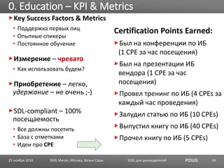 SSDL для руководителей PDUG
Key Success Factors & Metrics
• Поддержка первых лиц
• Опытные спикеры
• Постоянное обучение
Измерение – чревато
• Как использовать будем?
Приобретение – легко,
удержание – не очень ;-)
SDL-compliant – 100%
посещаемость
• Все должны посетить
• База с отметками
• Идеи про CPE
Сertification Points Earned:
Был на конференции по ИБ
(1 CPE за час посещения)
Был на презентации ИБ
вендора (1 CPE за час
посещения)
Провел тренинг по ИБ (4 CPEs за
каждый час проведения)
Залудил статью по ИБ (10 CPEs)
Выпустил книгу по ИБ (40 CPEs)
Прочел книгу по ИБ (5 CPEs)
0. Education – KPI & Metrics
SSDL Митап, Москва, Белые Сады 2425 ноября 2016
 