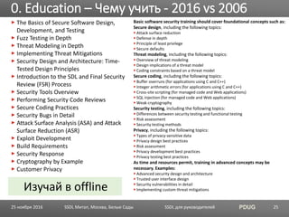SSDL для руководителей PDUG
The Basics of Secure Software Design,
Development, and Testing
Fuzz Testing in Depth
Threat Modeling in Depth
Implementing Threat Mitigations
Security Design and Architecture: Time-
Tested Design Principles
Introduction to the SDL and Final Security
Review (FSR) Process
Security Tools Overview
Performing Security Code Reviews
Secure Coding Practices
Security Bugs in Detail
Attack Surface Analysis (ASA) and Attack
Surface Reduction (ASR)
Exploit Development
Build Requirements
Security Response
Cryptography by Example
Customer Privacy
Basic software security training should cover foundational concepts such as:
Secure design, including the following topics:
Attack surface reduction
Defense in depth
Principle of least privilege
Secure defaults
Threat modeling, including the following topics:
Overview of threat modeling
Design implications of a threat model
Coding constraints based on a threat model
Secure coding, including the following topics:
Buffer overruns (for applications using C and C++)
Integer arithmetic errors (for applications using C and C++)
Cross-site scripting (for managed code and Web applications)
SQL injection (for managed code and Web applications)
Weak cryptography
Security testing, including the following topics:
Differences between security testing and functional testing
Risk assessment
Security testing methods
Privacy, including the following topics:
Types of privacy-sensitive data
Privacy design best practices
Risk assessment
Privacy development best practices
Privacy testing best practices
As time and resources permit, training in advanced concepts may be
necessary. Examples:
Advanced security design and architecture
Trusted user interface design
Security vulnerabilities in detail
Implementing custom threat mitigations
0. Education – Чему учить - 2016 vs 2006
SSDL Митап, Москва, Белые Сады 25
Изучай в offline
25 ноября 2016
 