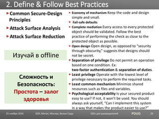 SSDL для руководителей PDUG
Common Secure-Design
Principles
Attack Surface Analysis
Attack Surface Reduction
2. Define & Follow Best Practices
SSDL Митап, Москва, Белые Сады 29
Economy of mechanism Keep the code and design
simple and small.
Fail-safe defaults
Complete mediation Every access to every protected
object should be validated. Follow the best
practice of performing the check as close to the
protected object as possible.
Open design Open design, as opposed to “security
through obscurity,” suggests that designs should
not be secret.
Separation of privilege Do not permit an operation
based on one condition. Ex:
two-factor authentication & separation of duties.
Least privilege Operate with the lowest level of
privilege necessary to perform the required tasks.
Least common mechanism Minimize shared
resources such as files and variables.
Psychological acceptability Is your secured product
easy to use? If not, it won’t be used. You should
always ask yourself, “Can I implement this system
in a way that makes the product easier to use?”
Сложность и
Безопасность:
Простота – залог
здоровья
Изучай в offline
25 ноября 2016
 