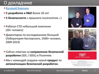 SSDL для руководителей PDUG
Валерий Боронин
В разработке и R&D более 20 лет
В безопасности с прошлого тысячелетия ;-)
Работал CTO небольшой компании
(30+ человек)
Директором по исследованиям большой
(Лаборатория Касперского, 2500+ человек,
2009-2014)
Сейчас отвечаю за направление безопасной
разработки (SDL / SSDL) в Позитиве.
Мы с командой создаем новый продукт по
автоматизации безопасной разработки.
О докладчике
SSDL-митап, Москва 325 ноября 2016
 