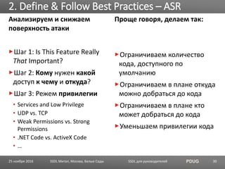SSDL для руководителей PDUG
Анализируем и снижаем
поверхность атаки
Шаг 1: Is This Feature Really
That Important?
Шаг 2: Кому нужен какой
доступ к чему и откуда?
Шаг 3: Режем привилегии
• Services and Low Privilege
• UDP vs. TCP
• Weak Permissions vs. Strong
Permissions
• .NET Code vs. ActiveX Code
• …
2. Define & Follow Best Practices – ASR
SSDL Митап, Москва, Белые Сады 30
Проще говоря, делаем так:
Ограничиваем количество
кода, доступного по
умолчанию
Ограничиваем в плане откуда
можно добраться до кода
Ограничиваем в плане кто
может добраться до кода
Уменьшаем привилегии кода
25 ноября 2016
 