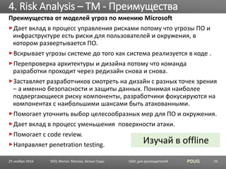 SSDL для руководителей PDUG
Преимущества от моделей угроз по мнению Microsoft
Дает вклад в процесс управления рисками потому что угрозы ПО и
инфраструктуре есть риски для пользователей и окружения, в
котором развертывается ПО.
Вскрывает угрозы системе до того как система реализуется в коде .
Перепроверка архитектуры и дизайна потому что команда
разработки проходит через редизайн снова и снова.
Заставляет разработчиков смотреть на дизайн с разных точек зрения
– а именно безопасности и защиты данных. Понимая наиболее
подвергающиеся риску компоненты, разработчики фокусируются на
компонентах с наибольшими шансами быть атакованными.
Помогает уточнить выбор целесообразных мер для ПО и окружения.
Дает вклад в процесс уменьшения поверхности атаки.
Помогает с code review.
Направляет penetration testing.
4. Risk Analysis – TM - Преимущества
SSDL Митап, Москва, Белые Сады 33
Изучай в offline
25 ноября 2016
 