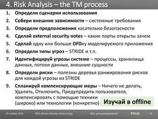 SSDL для руководителей PDUG
1. Определи сценарии использования
2. Собери внешние зависимости – системные требования
3. Определи предположения касательно безопасности
4. Сделай external security notes – какие порты открыты зачем
5. Сделай одну или больше DFDку моделируемого приложения
6. Определи типы угроз – STRIDE и т.п.
7. Идентифицируй угрозы системе – процессы, хранилища
данных, потоки данных, внешние сущности
8. Определи риски – полезны деревья ранжирования рисков
для каждой угрозы из STRIDE
9. Спланируй компенсирующие меры – Ничего не делать,
Удалить, Отключить, Предупредить пользователя,
компенсировать с помощью техники
(широко) или технологии (конкретно)
4. Risk Analysis – the TM process
SSDL Митап, Москва, Белые Сады 35
Изучай в offline
25 ноября 2016
 