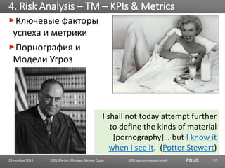 SSDL для руководителей PDUG
Ключевые факторы
успеха и метрики
Порнография и
Модели Угроз
4. Risk Analysis – TM – KPIs & Metrics
SSDL Митап, Москва, Белые Сады 37
I shall not today attempt further
to define the kinds of material
[pornography]… but I know it
when I see it. (Potter Stewart)
25 ноября 2016
 